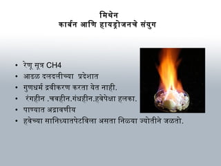 िमथेन
कार्बनर्बन आिणि हार्यड्रोजनचे संयुग
• रेणिू सूत्र CH4
• आढळ दलदलीच्यार् प्रदेशार्त
• गुणिधमर्ब द्रविीकरणि करतार् येत नार्ही.
• रंगहीन .चविहीन.गंधहीन.हविेपेक्षार् हलकार्.
• पार्ण्यार्त अभद्रार्विणिीय
• हविेच्यार् सार्िनध्यार्तपेटविविलार् अभसतार् िनळ्यार् ज्योतीने जळतो.
 