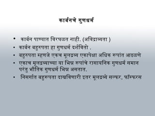 कार्बनर्बनचे गुणधर्म र्ब
• कार्बनर्बन पार्ण्यार्त िविरघळत नार्ही. (अविविद्रार्व्यतार् )
• कार्बनर्बन बनहुरुपतार् हार् गुणधर्म र्ब दर्शवर्बिवितो .
• बनहुरुपतार् म्हणजे एकच म ूलद्रव्य एकार्पेक्षार् अविधर्क रूपार्ंत आढळणे
• एकार्च म ूलद्रव्यार्च्यार् यार् िभिन्न रूपार्ंचे रार्सार्यिनक गुणधर्म र्ब सम ार्न
परंतु भिौतितक गुणधर्म र्ब िभिन्न अवसतार्त.
• िनसगार्र्बत बनहुरूपतार् दर्ार्खविविणार्री इतर म ूलद्रव्ये सल्फर, फॉस्फरस
 
