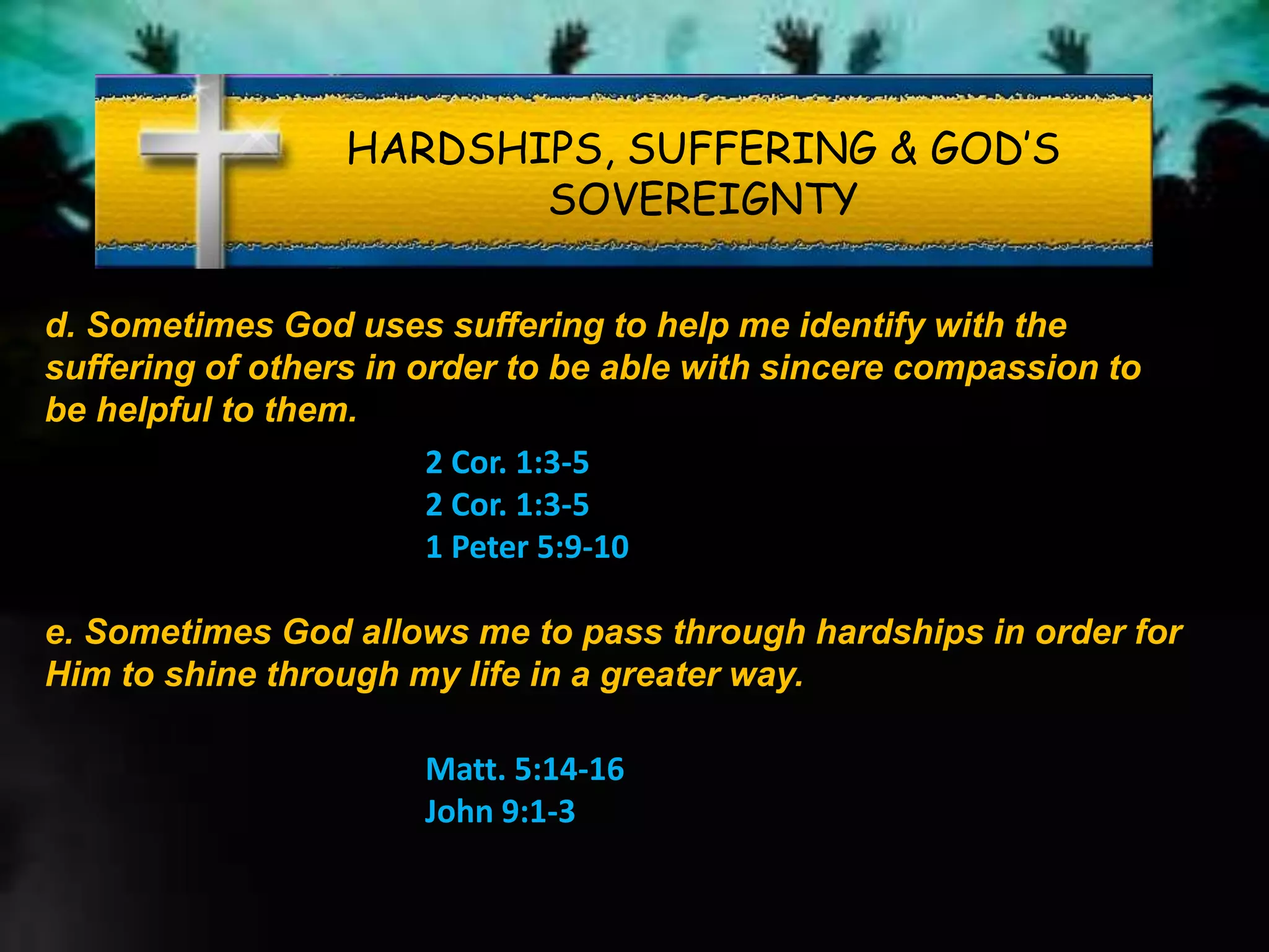 HARDSHIPS, SUFFERING & GOD’S
SOVEREIGNTY
d. Sometimes God uses suffering to help me identify with the
suffering of others in order to be able with sincere compassion to
be helpful to them.
2 Cor. 1:3-5
2 Cor. 1:3-5
1 Peter 5:9-10
e. Sometimes God allows me to pass through hardships in order for
Him to shine through my life in a greater way.
Matt. 5:14-16
John 9:1-3
 