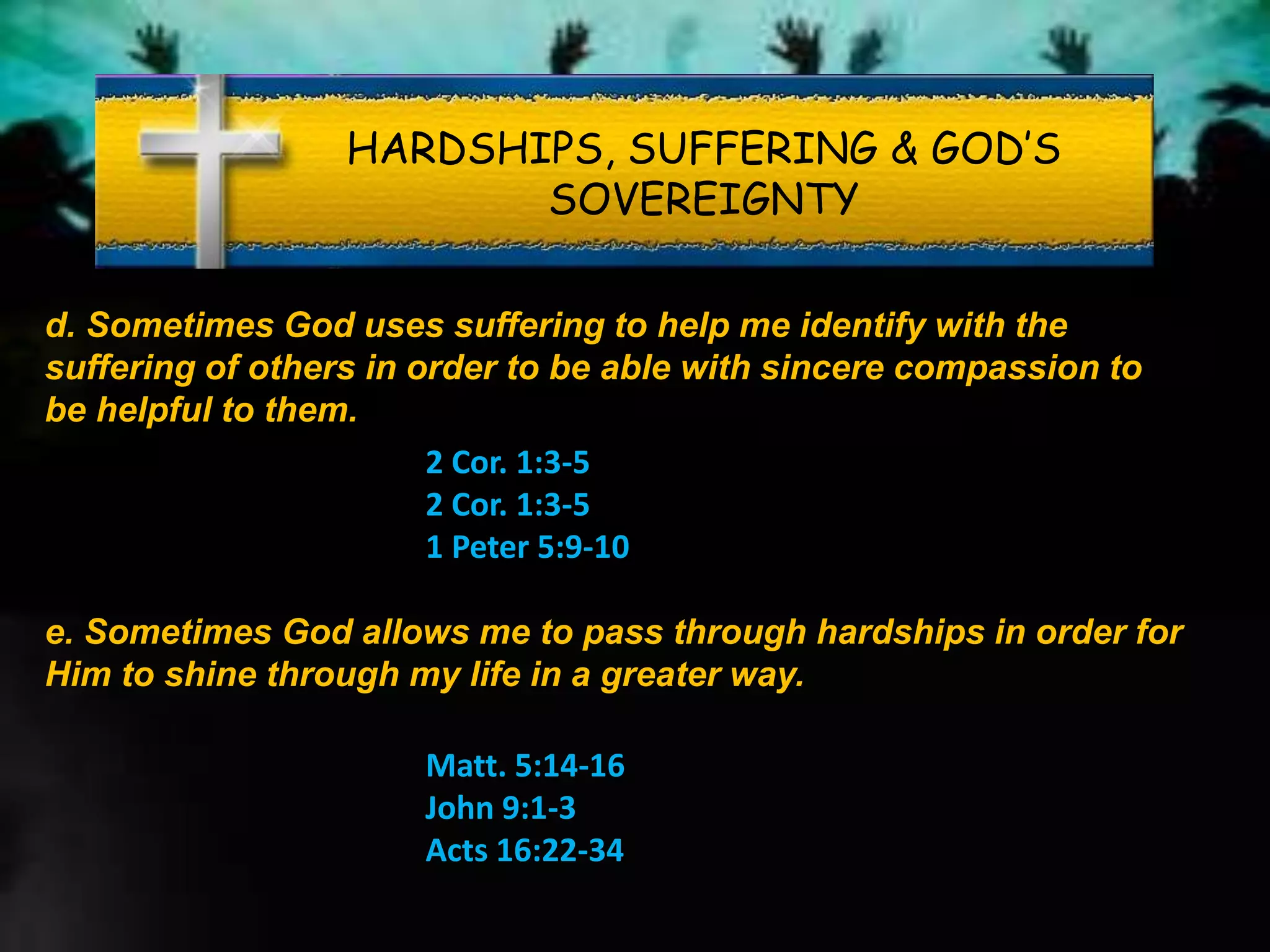 HARDSHIPS, SUFFERING & GOD’S
SOVEREIGNTY
d. Sometimes God uses suffering to help me identify with the
suffering of others in order to be able with sincere compassion to
be helpful to them.
2 Cor. 1:3-5
2 Cor. 1:3-5
1 Peter 5:9-10
e. Sometimes God allows me to pass through hardships in order for
Him to shine through my life in a greater way.
Matt. 5:14-16
John 9:1-3
Acts 16:22-34
 