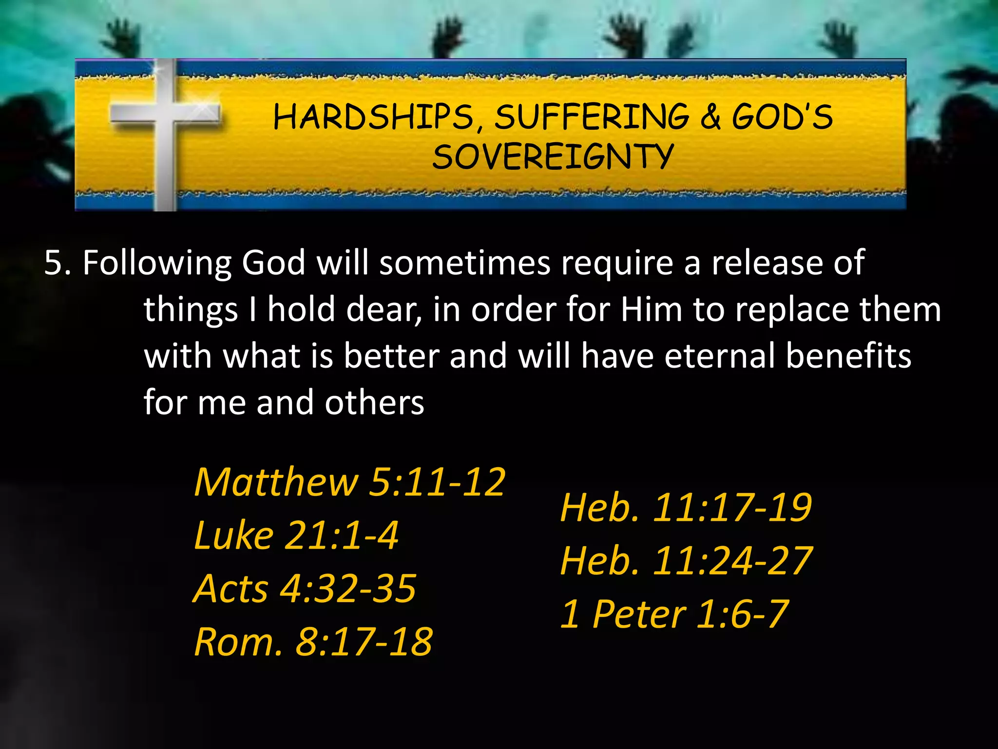 HARDSHIPS, SUFFERING & GOD’S
SOVEREIGNTY
5. Following God will sometimes require a release of
things I hold dear, in order for Him to replace them
with what is better and will have eternal benefits
for me and others
Matthew 5:11-12
Luke 21:1-4
Acts 4:32-35
Rom. 8:17-18
Heb. 11:17-19
Heb. 11:24-27
1 Peter 1:6-7
 