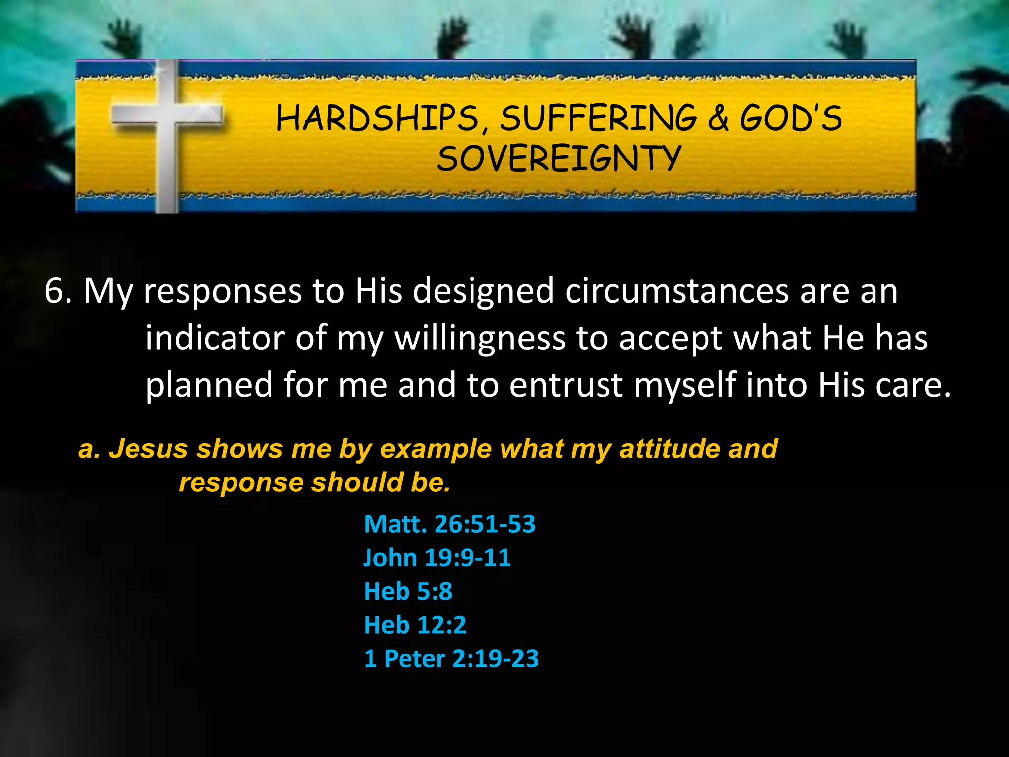 HARDSHIPS, SUFFERING & GOD’S
SOVEREIGNTY
6. My responses to His designed circumstances are an
indicator of my willingness to accept what He has
planned for me and to entrust myself into His care.
a. Jesus shows me by example what my attitude and
response should be.
Matt. 26:51-53
John 19:9-11
Heb 5:8
Heb 12:2
1 Peter 2:19-23
 
