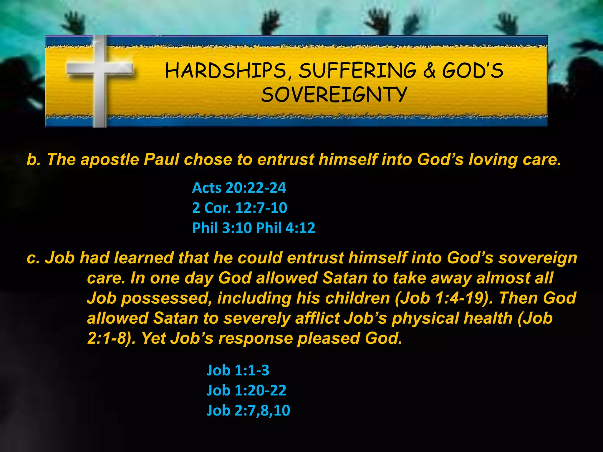 HARDSHIPS, SUFFERING & GOD’S
SOVEREIGNTY
b. The apostle Paul chose to entrust himself into God’s loving care.
Acts 20:22-24
2 Cor. 12:7-10
Phil 3:10 Phil 4:12
c. Job had learned that he could entrust himself into God’s sovereign
care. In one day God allowed Satan to take away almost all
Job possessed, including his children (Job 1:4-19). Then God
allowed Satan to severely afflict Job’s physical health (Job
2:1-8). Yet Job’s response pleased God.
Job 1:1-3
Job 1:20-22
Job 2:7,8,10
 