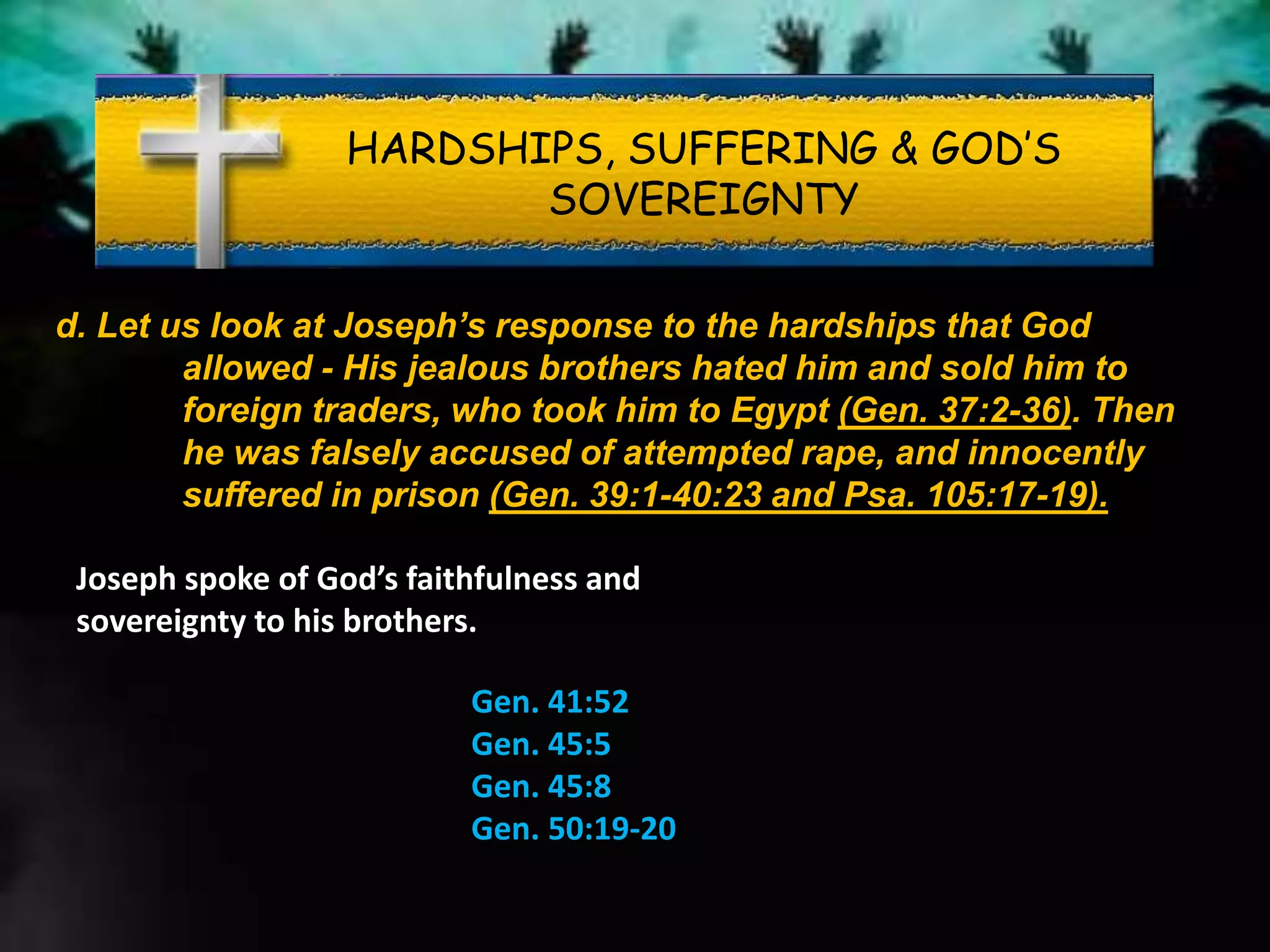 HARDSHIPS, SUFFERING & GOD’S
SOVEREIGNTY
d. Let us look at Joseph’s response to the hardships that God
allowed - His jealous brothers hated him and sold him to
foreign traders, who took him to Egypt (Gen. 37:2-36). Then
he was falsely accused of attempted rape, and innocently
suffered in prison (Gen. 39:1-40:23 and Psa. 105:17-19).
Joseph spoke of God’s faithfulness and
sovereignty to his brothers.
Gen. 41:52
Gen. 45:5
Gen. 45:8
Gen. 50:19-20
 