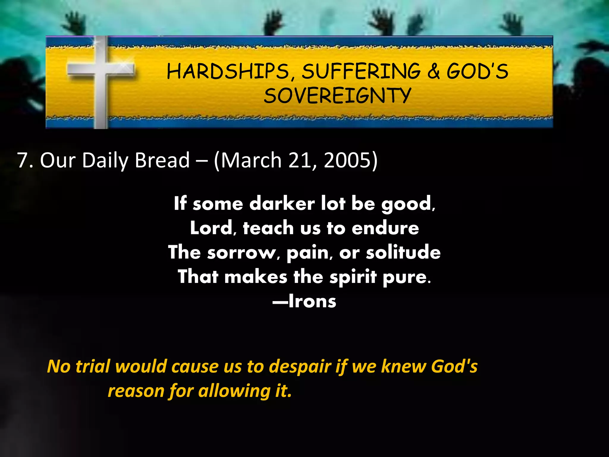 HARDSHIPS, SUFFERING & GOD’S
SOVEREIGNTY
7. Our Daily Bread – (March 21, 2005)
If some darker lot be good,
Lord, teach us to endure
The sorrow, pain, or solitude
That makes the spirit pure.
—Irons
No trial would cause us to despair if we knew God's
reason for allowing it.
 
