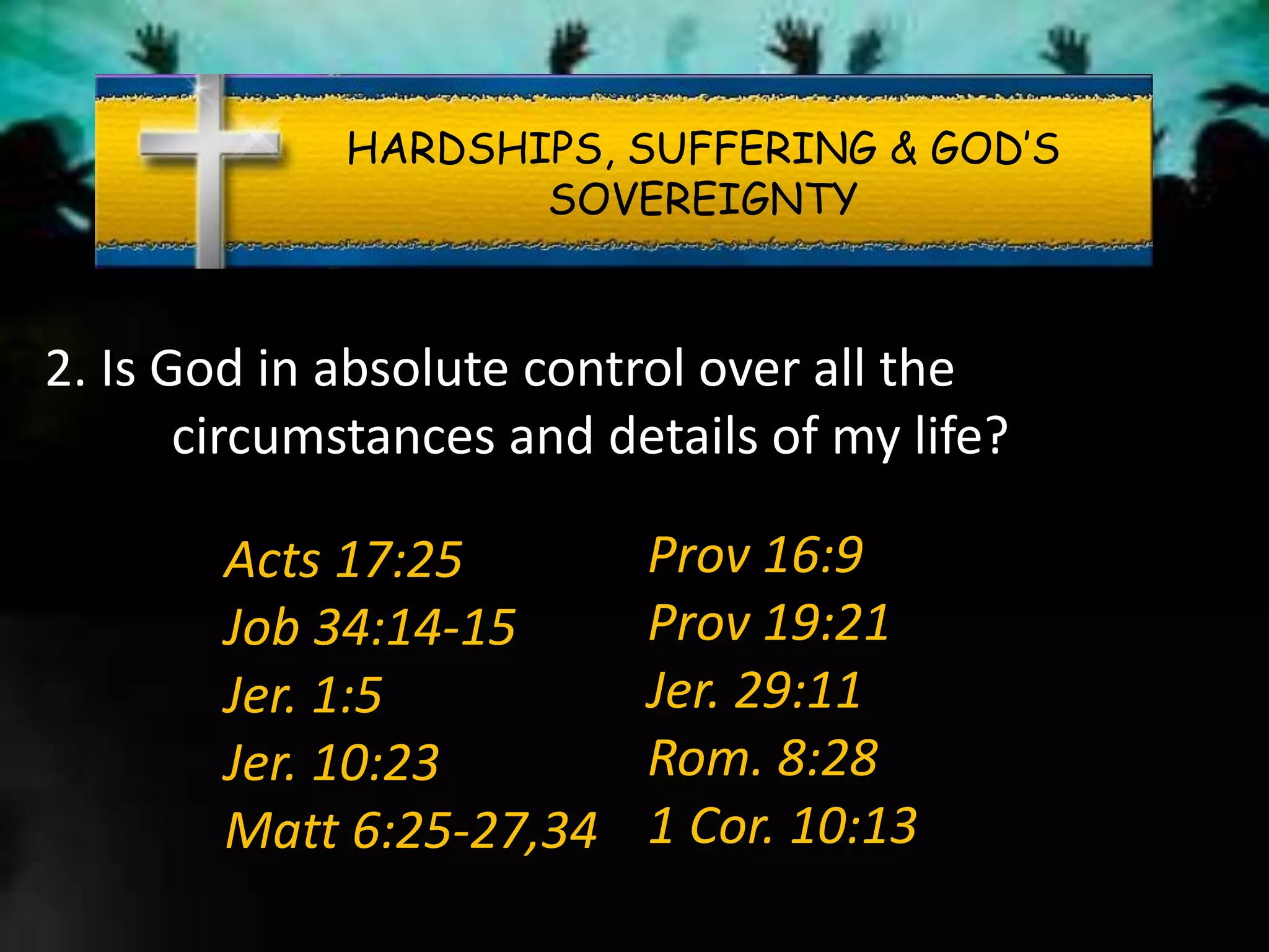 HARDSHIPS, SUFFERING & GOD’S
SOVEREIGNTY
2. Is God in absolute control over all the
circumstances and details of my life?
Acts 17:25
Job 34:14-15
Jer. 1:5
Jer. 10:23
Matt 6:25-27,34
Prov 16:9
Prov 19:21
Jer. 29:11
Rom. 8:28
1 Cor. 10:13
 