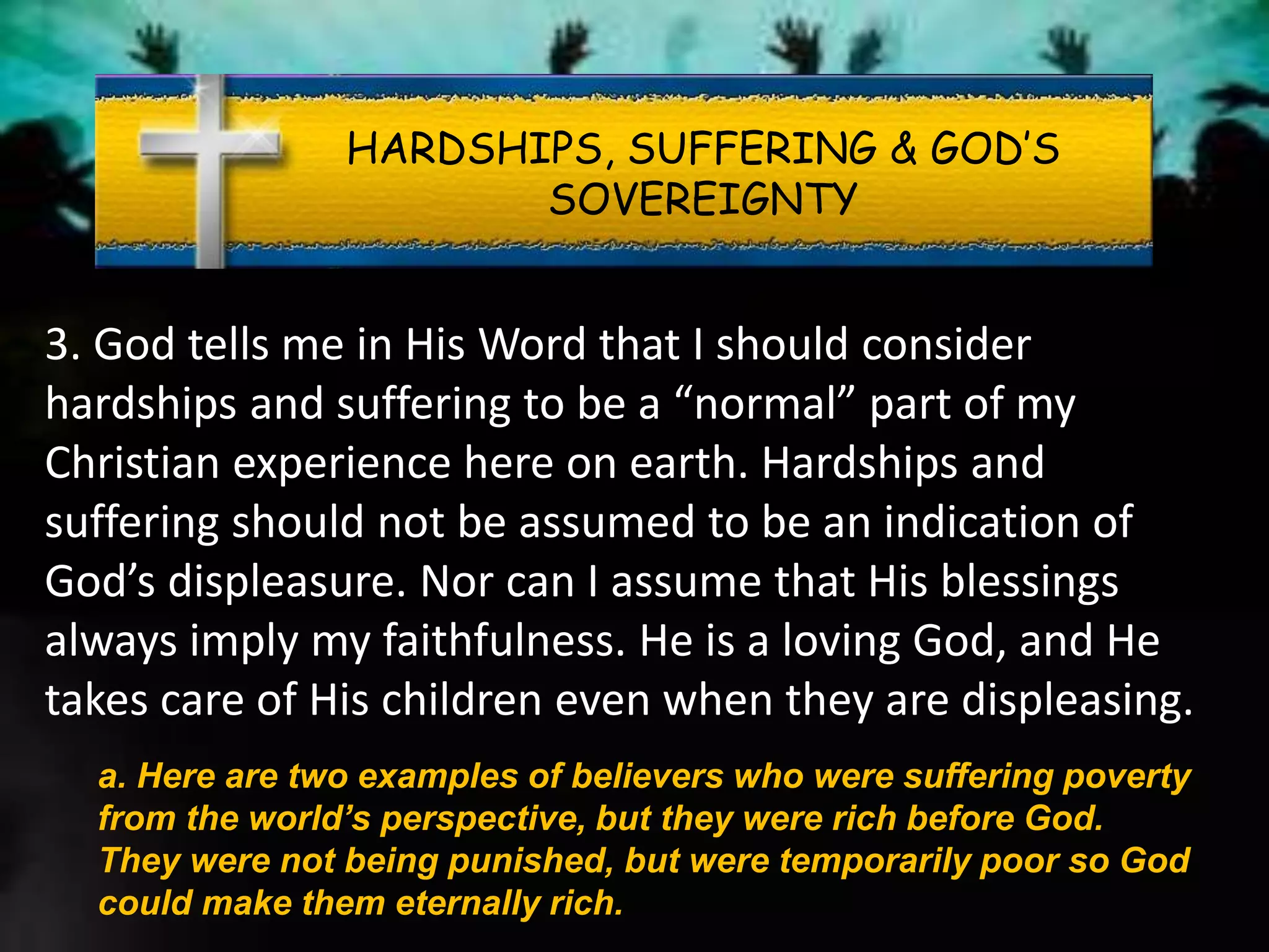 HARDSHIPS, SUFFERING & GOD’S
SOVEREIGNTY
3. God tells me in His Word that I should consider
hardships and suffering to be a “normal” part of my
Christian experience here on earth. Hardships and
suffering should not be assumed to be an indication of
God’s displeasure. Nor can I assume that His blessings
always imply my faithfulness. He is a loving God, and He
takes care of His children even when they are displeasing.
a. Here are two examples of believers who were suffering poverty
from the world’s perspective, but they were rich before God.
They were not being punished, but were temporarily poor so God
could make them eternally rich.
 