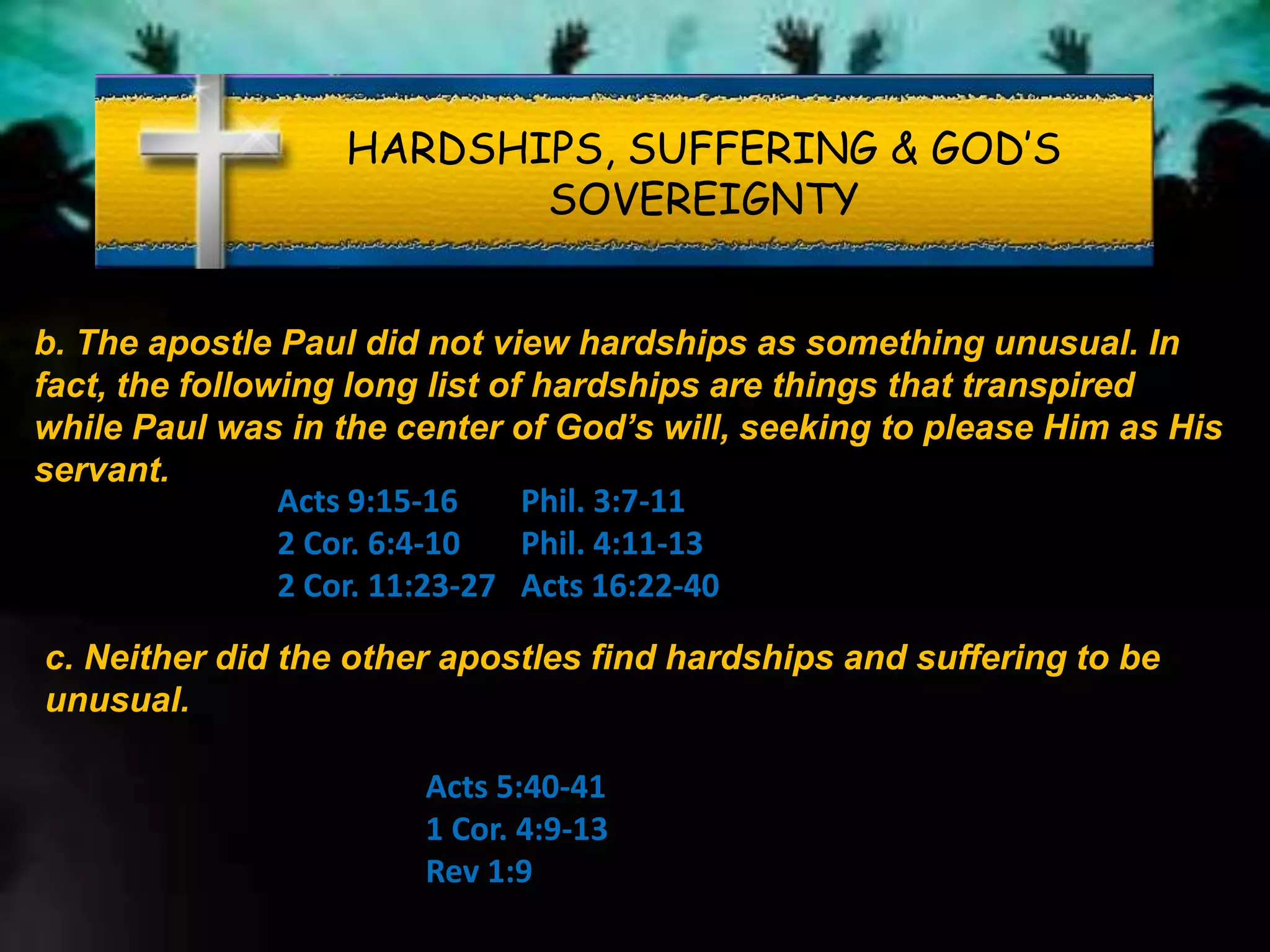 HARDSHIPS, SUFFERING & GOD’S
SOVEREIGNTY
b. The apostle Paul did not view hardships as something unusual. In
fact, the following long list of hardships are things that transpired
while Paul was in the center of God’s will, seeking to please Him as His
servant.
Acts 9:15-16
2 Cor. 6:4-10
2 Cor. 11:23-27
Phil. 3:7-11
Phil. 4:11-13
Acts 16:22-40
c. Neither did the other apostles find hardships and suffering to be
unusual.
Acts 5:40-41
1 Cor. 4:9-13
Rev 1:9
 