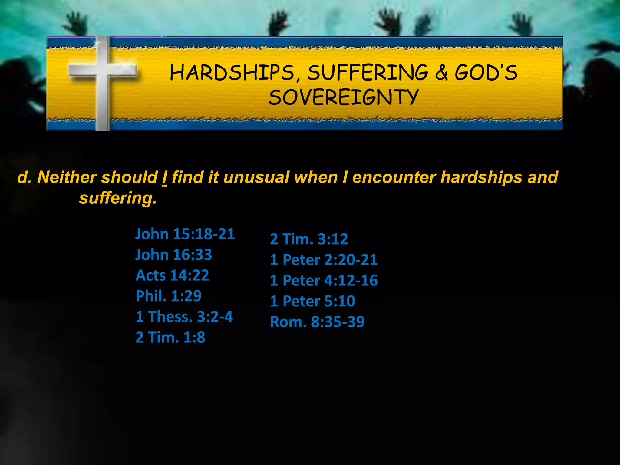 HARDSHIPS, SUFFERING & GOD’S
SOVEREIGNTY
d. Neither should I find it unusual when I encounter hardships and
suffering.
John 15:18-21
John 16:33
Acts 14:22
Phil. 1:29
1 Thess. 3:2-4
2 Tim. 1:8
2 Tim. 3:12
1 Peter 2:20-21
1 Peter 4:12-16
1 Peter 5:10
Rom. 8:35-39
 