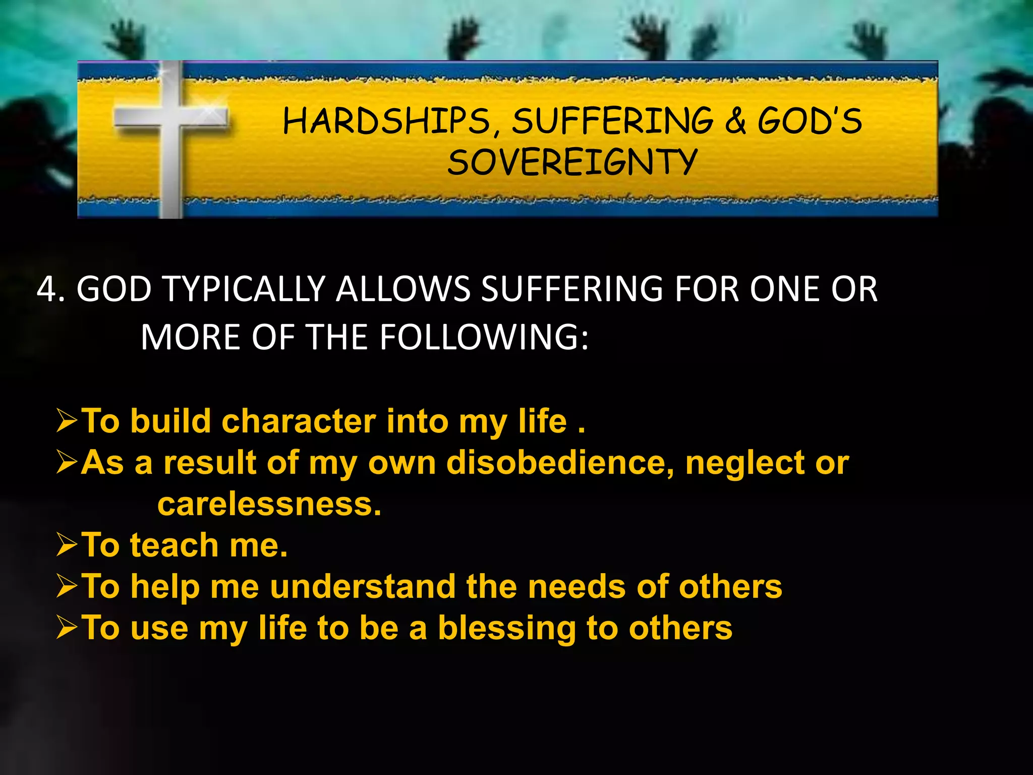 HARDSHIPS, SUFFERING & GOD’S
SOVEREIGNTY
4. GOD TYPICALLY ALLOWS SUFFERING FOR ONE OR
MORE OF THE FOLLOWING:
To build character into my life .
As a result of my own disobedience, neglect or
carelessness.
To teach me.
To help me understand the needs of others
To use my life to be a blessing to others
 