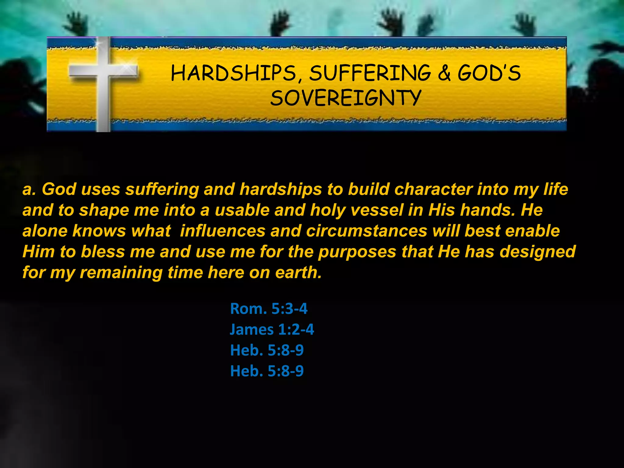 HARDSHIPS, SUFFERING & GOD’S
SOVEREIGNTY
a. God uses suffering and hardships to build character into my life
and to shape me into a usable and holy vessel in His hands. He
alone knows what influences and circumstances will best enable
Him to bless me and use me for the purposes that He has designed
for my remaining time here on earth.
Rom. 5:3-4
James 1:2-4
Heb. 5:8-9
Heb. 5:8-9
 