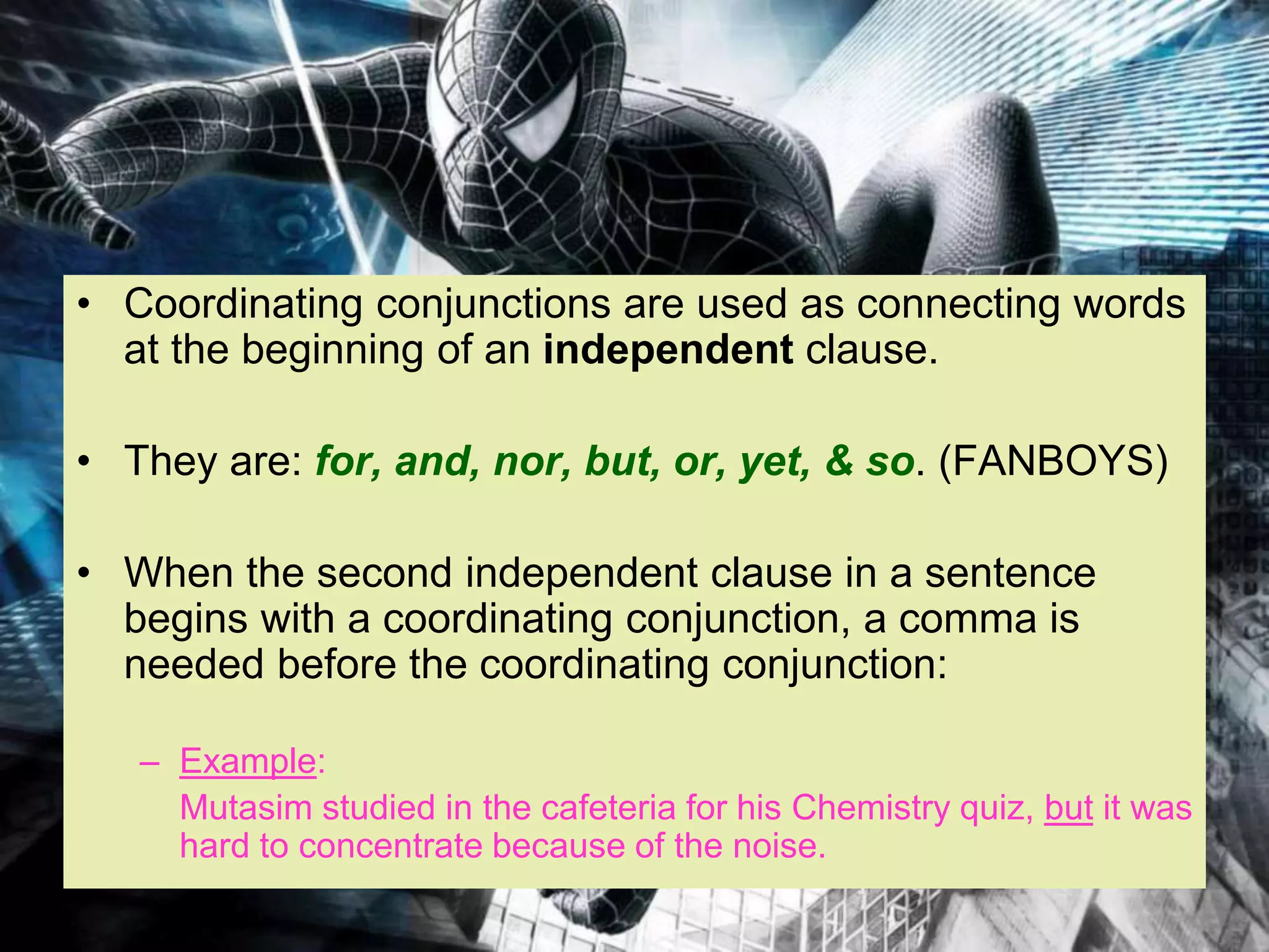 • Coordinating conjunctions are used as connecting words
at the beginning of an independent clause.
• They are: for, and, nor, but, or, yet, & so. (FANBOYS)
• When the second independent clause in a sentence
begins with a coordinating conjunction, a comma is
needed before the coordinating conjunction:
– Example:
Mutasim studied in the cafeteria for his Chemistry quiz, but it was
hard to concentrate because of the noise.
 