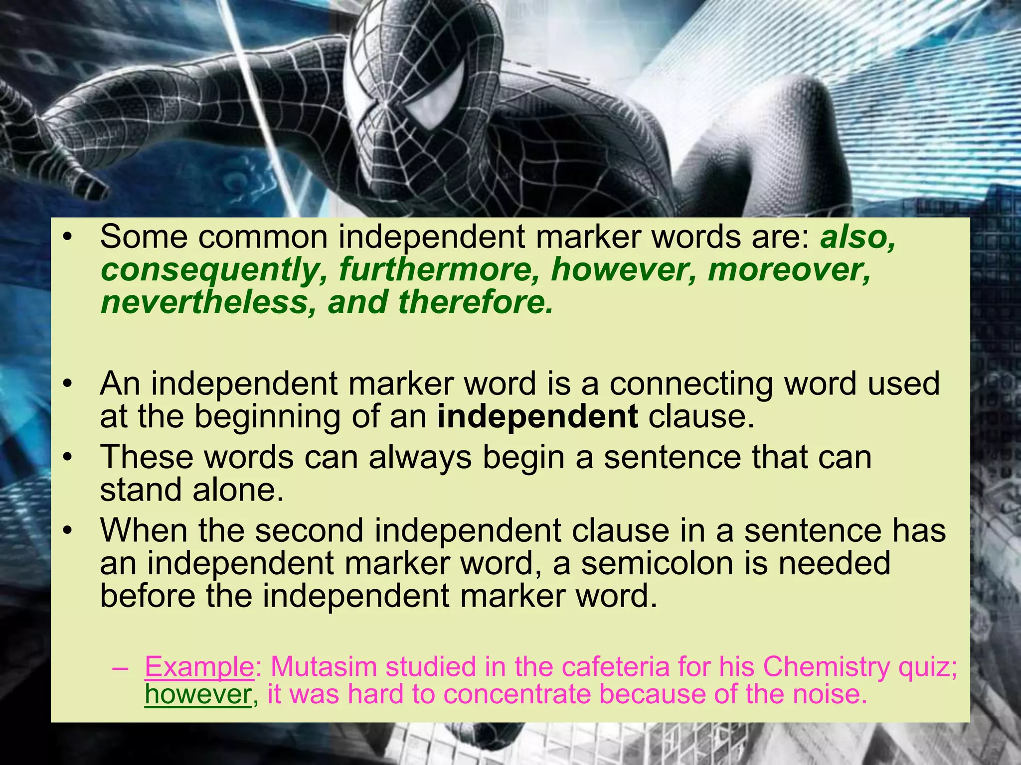• Some common independent marker words are: also,
consequently, furthermore, however, moreover,
nevertheless, and therefore.
• An independent marker word is a connecting word used
at the beginning of an independent clause.
• These words can always begin a sentence that can
stand alone.
• When the second independent clause in a sentence has
an independent marker word, a semicolon is needed
before the independent marker word.
– Example: Mutasim studied in the cafeteria for his Chemistry quiz;
however, it was hard to concentrate because of the noise.
 