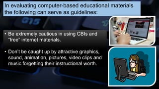 In evaluating computer-based educational materials
the following can serve as guidelines:
• Be extremely cautious in using CBIs and
“free” internet materials.
• Don’t be caught up by attractive graphics,
sound, animation, pictures, video clips and
music forgetting their instructional worth.
 