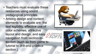 • Teachers must evaluate these
resources using sound
pedagogical principles.
• Among design and content
elements to evaluate are: the
text legibility, effective use of
color schemes, attractive
layout and design, and easy
navigation from section-to-
section (such as from game to
tutorial to drill-and-practice
section.)
 