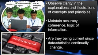 • Observe clarity in the
explanations and illustrations
of concepts and principles.
• Maintain accuracy,
coherence, logic of
information.
• Are they being current since
data/statistics continually
change.
dae ko
masyado
gets?
Intindihon mo
ngane!
Loading…..
 
