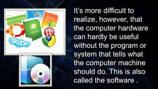 It’s more difficult to
realize, however, that
the computer hardware
can hardly be useful
without the program or
system that tells what
the computer machine
should do. This is also
called the software .
 