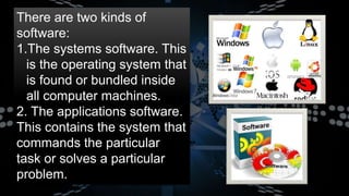 There are two kinds of
software:
1.The systems software. This
is the operating system that
is found or bundled inside
all computer machines.
2. The applications software.
This contains the system that
commands the particular
task or solves a particular
problem.
 