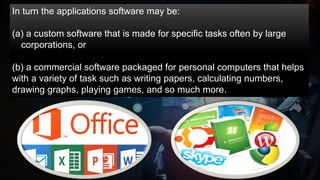 In turn the applications software may be:
(a) a custom software that is made for specific tasks often by large
corporations, or
(b) a commercial software packaged for personal computers that helps
with a variety of task such as writing papers, calculating numbers,
drawing graphs, playing games, and so much more.
 