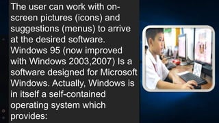 The user can work with on-
screen pictures (icons) and
suggestions (menus) to arrive
at the desired software.
Windows 95 (now improved
with Windows 2003,2007) Is a
software designed for Microsoft
Windows. Actually, Windows is
in itself a self-contained
operating system which
provides:
 