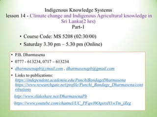 Indigenous Knowledge Systems
lesson 14 - Climate change and Indigenous Agricultural knowledge in
Sri Lanka(2 hrs)
Part-1
• Course Code: MS 5208 (02:30/00)
• Saturday 3.30 pm – 5.30 pm (Online)
• P.B. Dharmasena
• 0777 - 613234, 0717 – 613234
• dharmasenapb@ymail.com , dharmasenapb@gmail.com
• Links to publications:
https://independent.academia.edu/PunchiBandageDharmasena
https://www.researchgate.net/profile/Punchi_Bandage_Dharmasena/cont
ributions
http://www.slideshare.net/DharmasenaPb
https://www.youtube.com/channel/UC_PFqwl0OqsrxH1wTm_jZeg
 