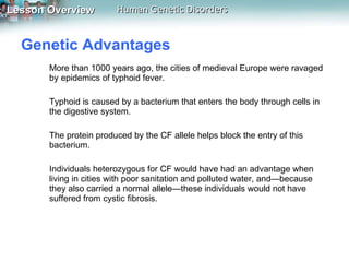Genetic Advantages  More than 1000 years ago, the cities of medieval Europe were ravaged by epidemics of typhoid fever.  Typhoid is caused by a bacterium that enters the body through cells in the digestive system.  The protein produced by the CF allele helps block the entry of this bacterium.  Individuals heterozygous for CF would have had an advantage when living in cities with poor sanitation and polluted water, and—because they also carried a normal allele—these individuals would not have suffered from cystic fibrosis. 