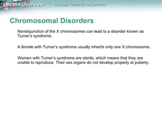 Chromosomal Disorders Nondisjunction of the X chromosomes can lead to a disorder known as Turner’s syndrome.  A female with Turner’s syndrome usually inherits only one X chromosome.  Women with Turner’s syndrome are sterile, which means that they are unable to reproduce. Their sex organs do not develop properly at puberty. 