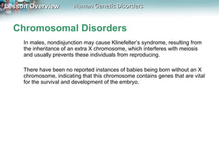 Chromosomal Disorders In males, nondisjunction may cause Klinefelter’s syndrome, resulting from the inheritance of an extra X chromosome, which interferes with meiosis and usually prevents these individuals from reproducing.  There have been no reported instances of babies being born without an X chromosome, indicating that this chromosome contains genes that are vital for the survival and development of the embryo. 