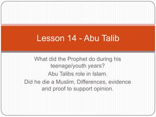 Lesson 14 - Abu Talib
What did the Prophet do during his
teenage/youth years?
Abu Talibs role in Islam.
Did he die a Muslim, Differences, evidence
and proof to support opinion.

 