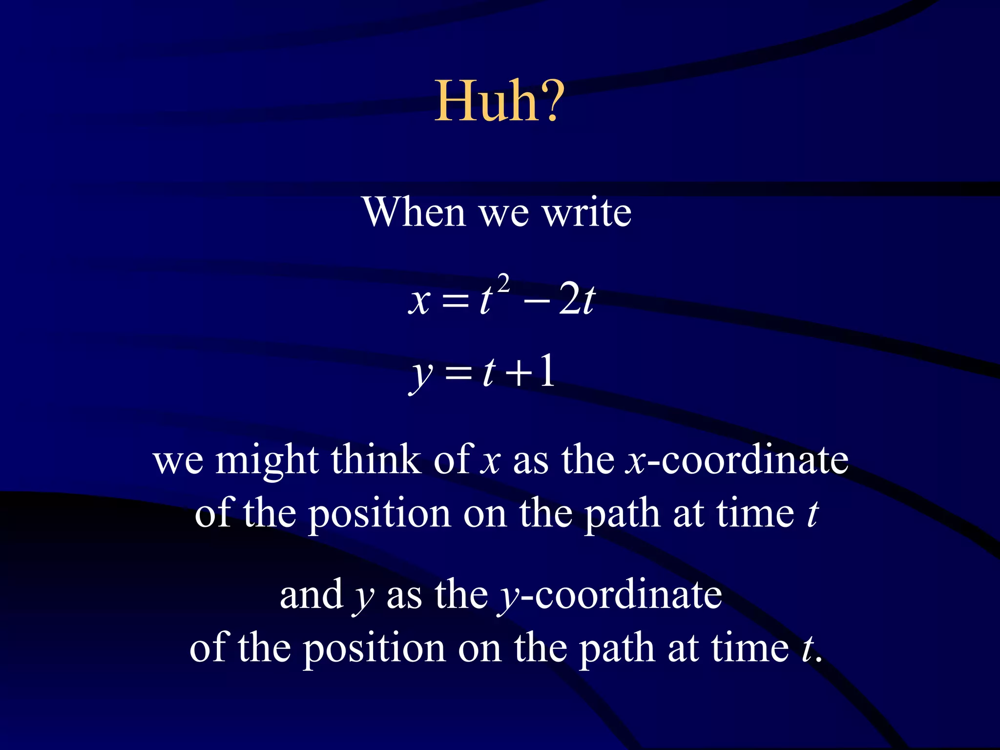 Huh?
            When we write
               x = t − 2t
                    2


               y = t +1
we might think of x as the x-coordinate
  of the position on the path at time t
       and y as the y-coordinate
  of the position on the path at time t.
 