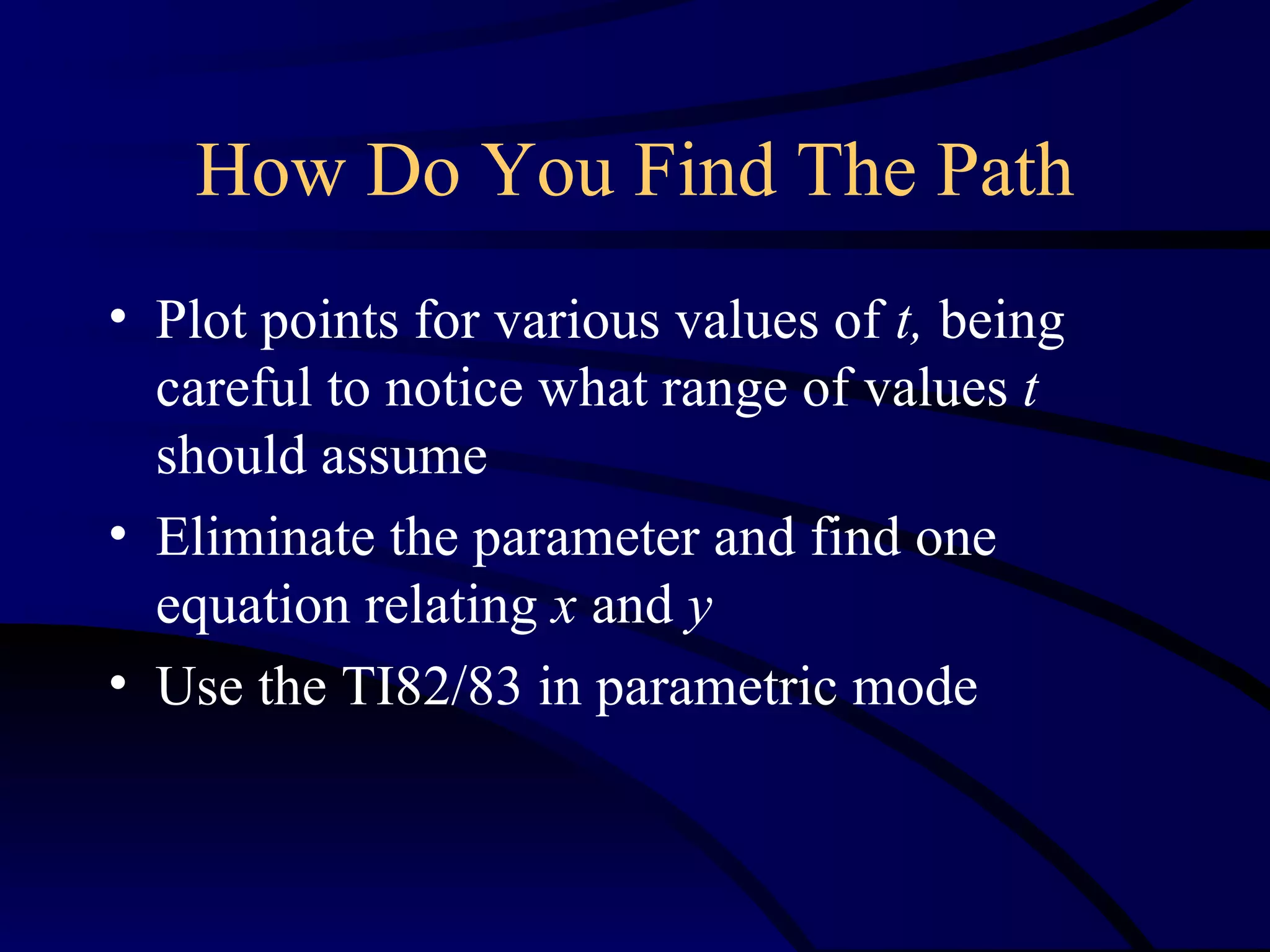 How Do You Find The Path
• Plot points for various values of t, being
  careful to notice what range of values t
  should assume
• Eliminate the parameter and find one
  equation relating x and y
• Use the TI82/83 in parametric mode
 