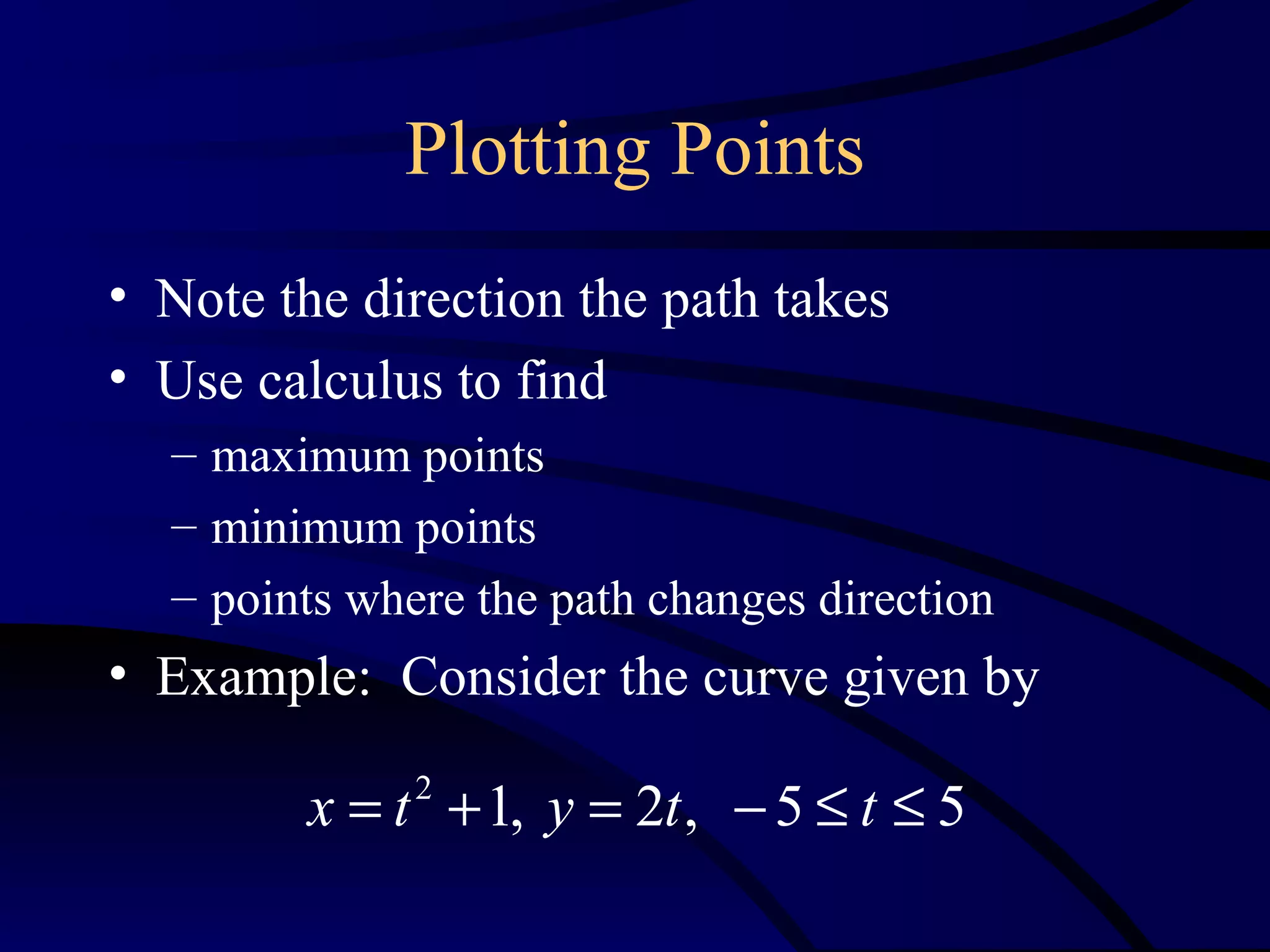 Plotting Points
• Note the direction the path takes
• Use calculus to find
  – maximum points
  – minimum points
  – points where the path changes direction
• Example: Consider the curve given by

        x = t + 1, y = 2t , − 5 ≤ t ≤ 5
              2
 