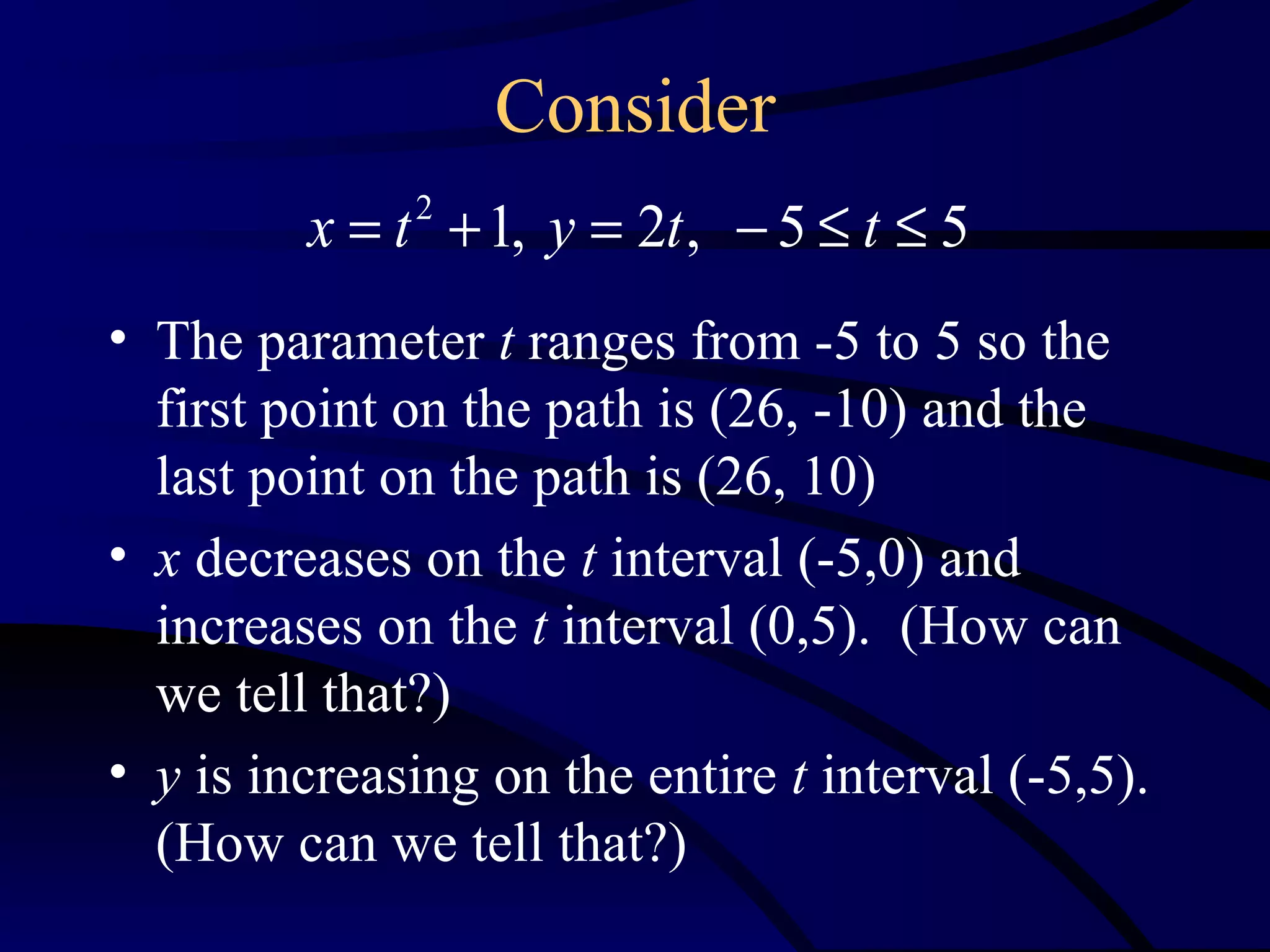 Consider
         x = t 2 + 1, y = 2t , − 5 ≤ t ≤ 5
• The parameter t ranges from -5 to 5 so the
  first point on the path is (26, -10) and the
  last point on the path is (26, 10)
• x decreases on the t interval (-5,0) and
  increases on the t interval (0,5). (How can
  we tell that?)
• y is increasing on the entire t interval (-5,5).
  (How can we tell that?)
 