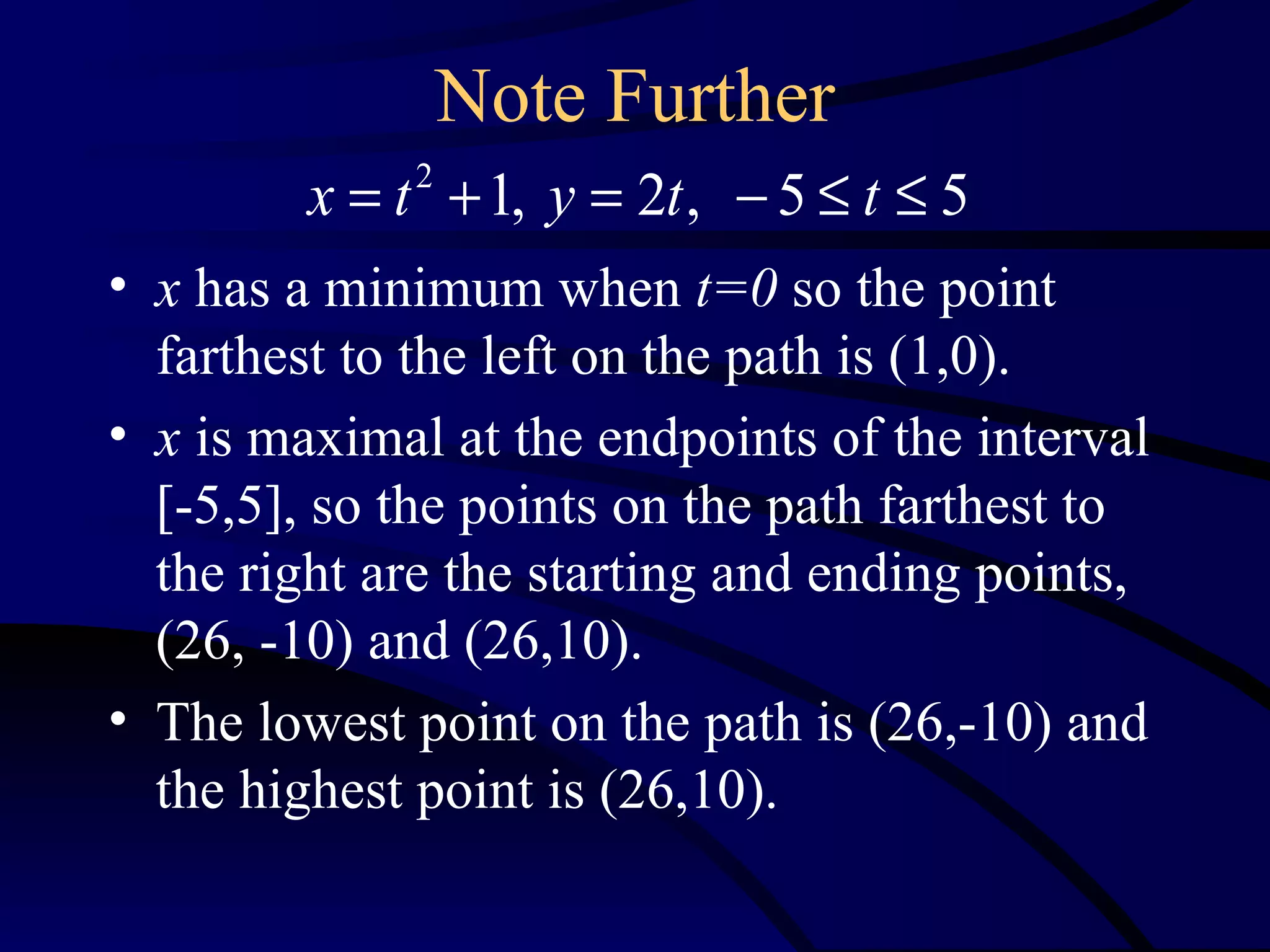 Note Further
         x = t + 1, y = 2t , − 5 ≤ t ≤ 5
              2


• x has a minimum when t=0 so the point
  farthest to the left on the path is (1,0).
• x is maximal at the endpoints of the interval
  [-5,5], so the points on the path farthest to
  the right are the starting and ending points,
  (26, -10) and (26,10).
• The lowest point on the path is (26,-10) and
  the highest point is (26,10).
 
