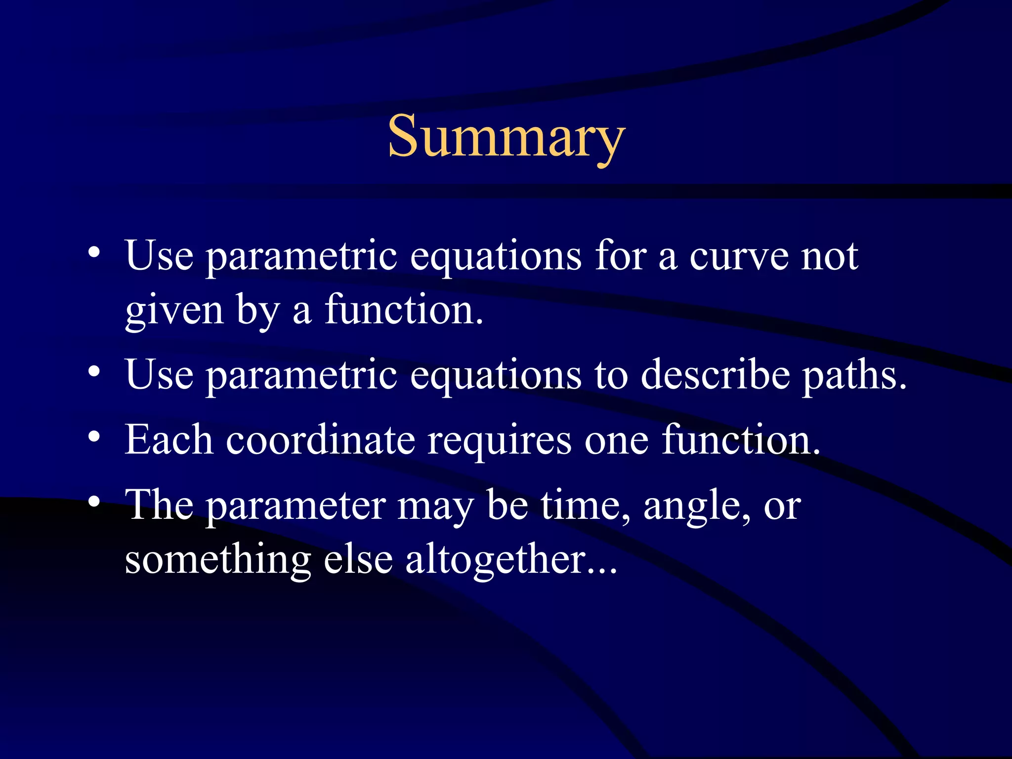 Summary
• Use parametric equations for a curve not
  given by a function.
• Use parametric equations to describe paths.
• Each coordinate requires one function.
• The parameter may be time, angle, or
  something else altogether...
 