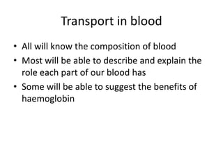 Transport in blood
• All will know the composition of blood
• Most will be able to describe and explain the
  role each part of our blood has
• Some will be able to suggest the benefits of
  haemoglobin
 
