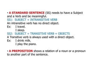 • A STANDARD SENTENCE (SS) needs to have a Subject
and a Verb and be meaningful.
SS1: SUBJECT + INTRANSITIVE VERB
An intransitive verb has no direct object.
Ex: I travel.
I sleep.
SS2: SUBJECT + TRANSITIVE VERB + OBJECTS
A Transitive verb is always used with a direct object.
Ex: I drink milk.
I play the piano.
• A PREPOSITION shows a relation of a noun or a pronoun
to another part of the sentence.