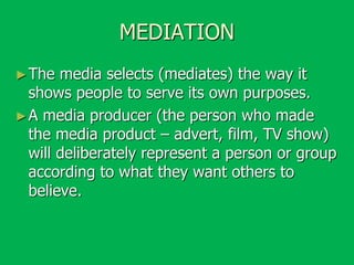 MEDIATION
► The

media selects (mediates) the way it
shows people to serve its own purposes.
► A media producer (the person who made
the media product – advert, film, TV show)
will deliberately represent a person or group
according to what they want others to
believe.

 