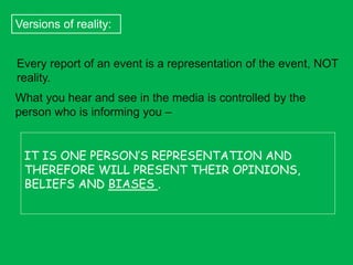 Versions of reality:
Every report of an event is a representation of the event, NOT
reality.
What you hear and see in the media is controlled by the
person who is informing you –
IT IS ONE PERSON’S REPRESENTATION AND
THEREFORE WILL PRESENT THEIR OPINIONS,
BELIEFS AND BIASES .

 