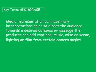 Key Term: ANCHORAGE

Media representation can have many
interpretations so as to direct the audience
towards a desired outcome or message the
producer can add captions, music, mise en scene,
lighting or film from certain camera angles.

 