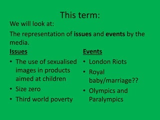 This term:
We will look at:
The representation of issues and events by the
media.
Issues
Events
• The use of sexualised • London Riots
images in products
• Royal
aimed at children
baby/marriage??
• Size zero
• Olympics and
• Third world poverty
Paralympics

 