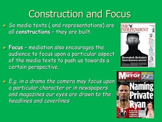 Construction and Focus
►

So media texts ( and representations) are
all constructions – they are built.

►

Focus – mediation also encourages the
audience to focus upon a particular aspect
of the media texts to push us towards a
certain perspective.

►

E.g. in a drama the camera may focus upon
a particular character or in newspapers
and magazines our eyes are drawn to the
headlines and coverlines

 