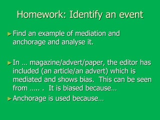 Homework: Identify an event
► Find

an example of mediation and
anchorage and analyse it.

► In

… magazine/advert/paper, the editor has
included (an article/an advert) which is
mediated and shows bias. This can be seen
from ….. . It is biased because…
► Anchorage is used because…

 