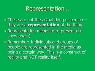 Representation…
► These

are not the actual thing or person –
they are a representation of the thing.
► Representation means to re-present (i.e.
show again)
► Remember: Individuals and groups of
people are represented in the media as
being a certain way. This is a construct of
reality and NOT reality itself.

 
