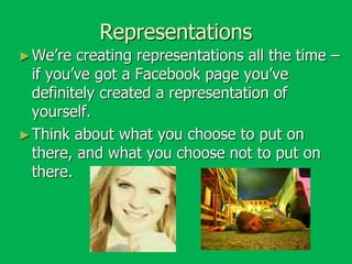 Representations
► We’re

creating representations all the time –
if you’ve got a Facebook page you’ve
definitely created a representation of
yourself.
► Think about what you choose to put on
there, and what you choose not to put on
there.

 
