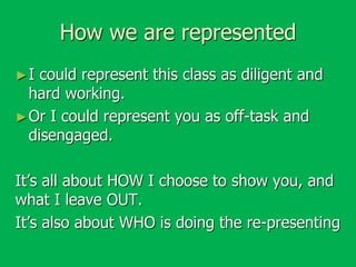 How we are represented
►I

could represent this class as diligent and
hard working.
► Or I could represent you as off-task and
disengaged.
It’s all about HOW I choose to show you, and
what I leave OUT.
It’s also about WHO is doing the re-presenting

 