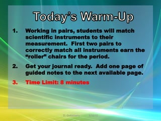 1.   Working in pairs, students will match
     scientific instruments to their
     measurement. First two pairs to
     correctly match all instruments earn the
     “roller” chairs for the period.
2.   Get your journal ready. Add one page of
     guided notes to the next available page.
3.   Time Limit: 8 minutes




                 D. Goldsberry   3/10/12
 