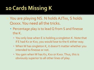 10 Cards Missing KYou are playing NS. N holds AJTxx, S holds Qxxxx. You need all the tricks.Percentage play is to lead Q from S and finesse the K.You only lose when E is holding a singleton K. Note that if E had Kx or Kxx, you would lose to the K either way.When W has singleton K, it doesn’t matter whether you intended to finesse or not.You gain when W has Kx, Kxx or Kxxx. Thus, this is obviously superior to all other lines of play.