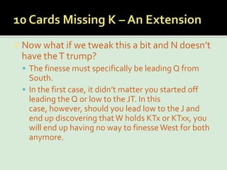 10 Cards Missing K – An ExtensionNow what if we tweak this a bit and N doesn’t have the T trump?The finesse must specifically be leading Q from South. In the first case, it didn’t matter you started off leading the Q or low to the JT. In this case, however, should you lead low to the J and end up discovering that W holds KTx or KTxx, you will end up having no way to finesse West for both anymore.