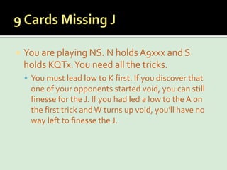 9 Cards Missing JYou are playing NS. N holds A9xxx and S holds KQTx. You need all the tricks.You must lead low to K first. If you discover that one of your opponents started void, you can still finesse for the J. If you had led a low to the A on the first trick and W turns up void, you’ll have no way left to finesse the J.